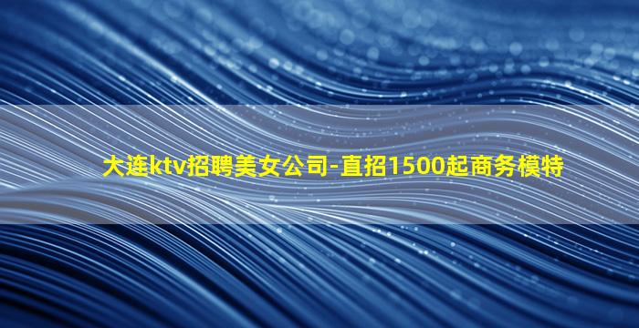 大连ktv招聘美女公司-直招1500起商务模特